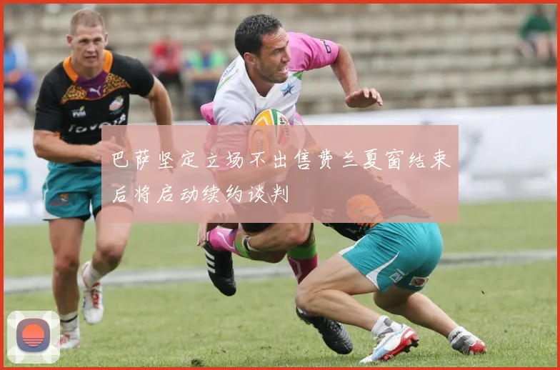 巴萨坚定立场不出售费兰夏窗结束后将启动续约谈判